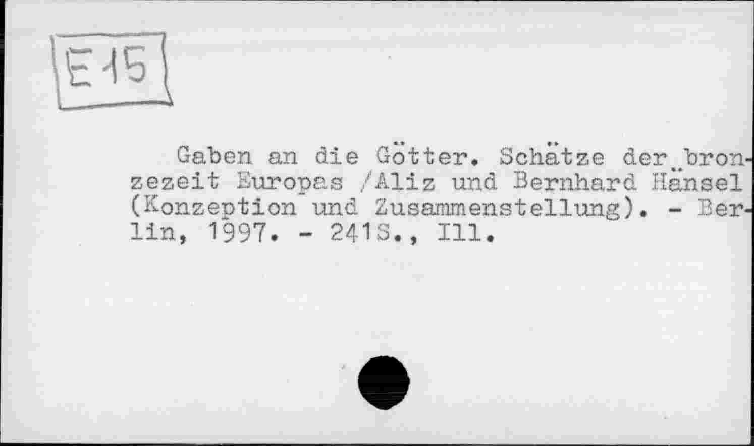 ﻿L——-\
Gaben an die Götter. Schätze derjoron zezeit Europas /Aliz und Bernhard Hansel (Konzeption und Zusammenstellung). - Berlin, 1997. - 24IS., Ill.